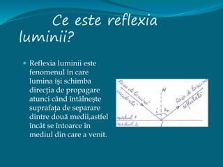 Ce este reflexia
luminii?
 Reflexia luminii este
fenomenul în care
lumina îşi schimba
direcţia de propagare
atunci când întâlneşte
suprafaţa de separare
dintre două medii,astfel
încât se întoarce în
mediul din care a venit.
 