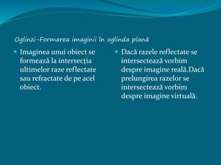 Oglinzi-Formarea imaginii în oglinda plană
 Imaginea unui obiect se
formează la intersecţia
ultimelor raze reflectate
sau refractate de pe acel
obiect.
 Dacă razele reflectate se
intersectează vorbim
despre imagine reală.Dacă
prelungirea razelor se
intersectează vorbim
despre imagine virtuală.
 