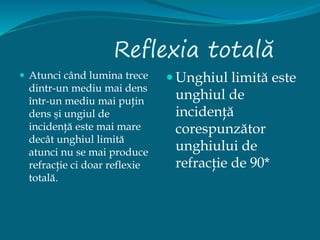 Reflexia totală
 Atunci când lumina trece
dintr-un mediu mai dens
într-un mediu mai puţin
dens şi ungiul de
incidenţă este mai mare
decât unghiul limită
atunci nu se mai produce
refracţie ci doar reflexie
totală.
 Unghiul limită este
unghiul de
incidenţă
corespunzător
unghiului de
refracţie de 90*
 