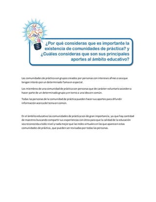 Las comunidadesde prácticasongruposcreados por personasconinteresesafinesoseaque
tenganinterésporundeterminadoTamaenespecial.
Los miembrosde unacomunidadde prácticason personasque de carácter voluntarioaccedena
hacer parte de un determinadogrupoyentornoa unaideaen común.
Todas laspersonasde la comunidadde prácticapueden hacersusaportespara difundir
informaciónacercadel temaencomún.
En el ámbitoeducativolascomunidadesde prácticasonde gran importancia,ya que hay cantidad
de maestrosbuscandocompartirsus experienciasconotrospara que la calidadde la educación
seareconocidaa todo nivel ynadamejorque lasredesvirtualesenlasque aparecenestas
comunidadesde práctica,que puedenserrevisadaspor todaslaspersonas.
 