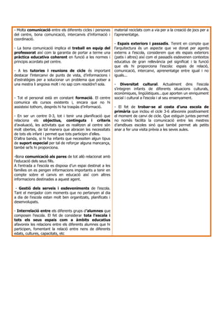 - Molta comunicació entre els diferents cicles i persones     material reciclats com a via per a la creació de jocs per a
del centre, bona comunicació, intercanvis d’informació i      l’aprenentatge.
coordinació.
                                                              - Espais exteriors i passadís. Tenint en compte que
- La bona comunicació implica el treball en equip del         l’arquitectura és un aspecte que ve donat per agents
professorat així com la garantia de portar a terme una        externs a l’escola, considerem que els espais exteriors
pràctica educativa coherent en funció a les normes i          (patis i altres) així com el passadís esdevenen contextos
principis acordats pel centre.                                educatius de gran rellevància pel significat i la funció
                                                              que els hi proporciona l’escola: espais de relació,
- A les tutories i reunions de cicle és important             comunicació, intercanvi, aprenentatge entre igual i no
destacar l’intercanvi de punts de vista, d’informacions i     iguals...
d’estratègies per a solucionar un problema que potser a
una mestra li angoixa molt i no sap com resoldre’l sola.      - Diversitat cultural. Actualment dins l’escola
                                                              s’integren infants de diferents situacions culturals,
                                                              econòmiques, lingüístiques...que aporten un enriquiment
- Tot el personal està en constant formació. El centre        social i cultural a l’escola i al seu ensenyament.
comunica els cursos existents i, encara que no hi
assisteixi tothom, després hi ha traspàs d’informació.        - El fet de trobar-se al costa d’una escola de
                                                              primària que inclou el cicle 3-6 afavoreix positivament
- En ser un centre 0-3, tot i tenir una planificació que      el moment de canvi de cicle. Que estiguin juntes permet
relaciona els objectius, continguts i criteris                no només facilita la comunicació entre les mestres
d’avaluació, les activitats que es realitzen al centre són    d’amdbues escoles sinó que també permet als petits
molt obertes, de tal manera que abracen les necessitats       anar a fer una visita prèvia a les seves aules.
de tots els infant i permet que tots participin d’elles.
D’altra banda, si hi ha infants que necessiten algun tipus
de suport especial per tal de reforçar alguna mancança,
també se’ls hi proporciona.

-Bona comunicació als pares de tot allò relacionat amb
l’educació dels seus fills.
A l’entrada a l’escola es disposa d’un espai destinat a les
famílies on es pengen informacions importants a tenir en
compte sobre el canvis en educació així com altres
informacions destinades a aquest agent.

 - Gestió dels serveis i esdeveniments de l’escola.
Tant el menjador com moments que no pertanyen al dia
a dia de l’escola estan molt ben organitzats, planificats i
desenvolupats.

- Interrelació entre els diferents grups d’alumnes que
composen l’escola. El fet de considerar tota l’escola i
tots els seus espais com a àmbits educatius
afavoreix les relacions entre els diferents alumnes que hi
participen, fomentant la relació entre nens de diferents
edats, cultures, capacitats, etc
 