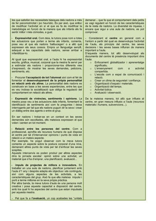 les que satisfan les necessitats bàsiques dels nadons a més       demanar... que fa que el comportament dels petits
de fer psicomotricitat i joc heurístic. És per això, que enlloc   es vagi regulant en funció de les característiques
de modificar l’activitat en sí el que es fa és modificar la       de la resta de nadons. La diversitat és riquesa, i
metodologia en funció de la manera que als infants els fa         encara que sigui a una aula de nadons, es pot
sentir millor i més còmodes, a gust.                              comprovar.

- Expressivitat oral. Com deia, la tutora posa nom a totes        - Considerant el centre en general com a
les actuacions que porten a terme als infants, comenta,           l’entorn a partir del qual es desenvolupa l’activitat
posa veu al que els nadons ‘balbucegen’ o a allò què              de l’aula, els principis del centre, les seves
expressen els seus cossos. Empra un llenguatge senzill,           decisions i les seves bases influiran de manera
adequat a les capacitats dels nadons, sense arribar a             important a l’aula.
infantilitzar-lo.                                                 D’aquesta manera, tot allò desenvolupat als
                                                                  documents del centre té presència important dins
Al igual que expressivitat oral, a l’aula hi ha expressivitat     l’aula:
escrita, gràfica, musical, corporal que la mestra fa servir per        o Enfocament globalitzador i aprenentatge
a estimular els nadons i proporcionar-los diferents vies                   significatiu.
d’expressió, de mostrar les seves demandes, peticions,                 o L’ensenyament          com    a      activitat
sentiments, etc.                                                           compartida.
                                                                       o L’escola com a espai de comunicació i
- Procurar l’acceptació de tot l’alumnat així com el fet de                relació.
fomentar el desenvolupament de la pròpia personalitat                  o Crear un clima de seguretat i confiança.
en relació amb els altres. La personalitat dels nadons es              o Organització d’espais i materials.
construeix en base a les seves experiències, entre les que             o Organització del temps.
es veu inclosa la socialització que obliga la regulació del            o Activitat lúdica.
comportament en relació als altres.                                    o Avaluació i observació.

- Expressió de vivències, sentiments i opinions. La               De la mateixa manera, tot allò que influeix al
mestra posa veu a les actuacions dels infants, fomentant la       centre, en gran mesura influeix a l’aula (recursos
identificació de sentiments així com fa preguntes i deixa         materials i humans, subvencions...).
interrogants per tal que els nadons puguin dir la seva i crear
un diàleg entre dos agents o entre el grup.

En ser nadons i trobar-se en un context on les seves
demandes són escoltades, ells mateixos expressen el que
volen i senten en tot moment.

- Relació entre les persones del centre. Com a
professional, aprofita els recursos humans de què disposa
el centre per tal d’intercanviar opinions i punts de vista en
relació a un mateix aspecte.
Per exemple, he pogut observar com la meva tutora
comenta un aspecte sobre la postura corporal d’una nina,
demanant altres punts de vista per tal d’enfocar les seves
sospites.
Aquests intercanvis es poden produir per altres aspectes
dins la jornada escolar: opinió sobre una activitat, un
material que s’ha d’emprar, una planificació, avaluació...

- Impuls de projectes de millora o innovadors. En
treballar en una aula de nadons, planificar juntament amb
l’aula d’1 any i després adapta els objectius i els continguts,
així com alguns aspectes de les activitats, a les
característiques del grup. Això fa que ella mateixa impulsi i
porti a terme millores en la seva pròpia pràctica.
Per altra banda, la meva tutora d’aula és una persona molt
creativa i posa aquesta capacitat a disposició del centre,
amb los qual hi ha aspectes del centre que estan impulsats
per aquesta mestra.

- Pel que fa a l’avaluació, un cop acabades les “unitats
 