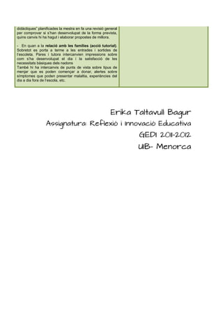 didàctiques” planificades la mestra en fa una revisió general
per comprovar si s’han desenvolupat de la forma prevista,
quins canvis hi ha hagut i elaborar propostes de millora.

- En quan a la relació amb les famílies (acció tutorial).
Sobretot es porta a terme a les entrades i sortides de
l’escoleta. Pares i tutora intercanvien impressions sobre
com s’ha desenvolupat el dia i la satisfacció de les
necessitats bàsiques dels nadons
També hi ha intercanvis de punts de vista sobre tipus de
menjar que es poden començar a donar, alertes sobre
símptomes que poden presentar malaltia, experiències del
dia a dia fora de l’escola, etc.




                                                         Erika Taltavull Bagur
                 Assignatura: Reflexió i Innovació Educativa
                                                                GEDI 2011-2012
                                                                UIB- Menorca
 