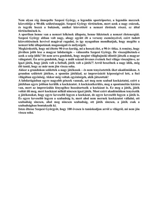 Nem olyan rég ünnepelte Szepesi György, a legendás sportriporter, a legendás meccsek
közvetítője a 90-dik születésnapját. Szepesi György történelem, mert azok a nagy csúcsok,
és tegyük hozzá a bukások, amiket közvetített a nemzet életének részei, ez által
történelmének is.
A sportban benne van a nemzet lelkének állapota, benne lüktetnek a nemzet életenergiái.
Szepesi György abban volt nagy, ahogy együtt élt a verseny eseményeivel, ezért tudott
közvetítéseinek hevével magával ragadni, és így nyugodtan mondhatjuk, hogy megélte a
nemzet lelki állapotának magasságait és mélységeit.
Megkérdezték, hogy mi éltette 90 éves koráig, mi a hosszú élet, a 90 év titka. A remény, hogy
jövőben jobb lesz a magyar labdarúgás – válaszolta Szepesi György. De visszajöhetnek-e
azok a szép idők? Itt nem arra gondolok, hogy megint világbajnoki döntőt játszik a magyar
válogatott. Én arra gondolok, hogy a múlt század ötvenes éveinek foci világa visszajön-e, az
igazi játék, hogy játék volt a futball, játék volt a játék?! Arról beszélnek a nagy idők, még
élő tanúi, hogy az már nem jön vissza soha.
Akkor a grundokon születtek a nagy játékosok – és nem tenyésztették őket akadémiákon. A
grundon született játékos, a spontán játékkal, az improvizáció képességével lett, a foci
világában egyéniség. Akkor még voltak egyéniségek, akik játszottak!
A labdarúgásban egyre nagyobb pénzek vannak, azt meg nem szabad kockáztatni, ezért a
játékban egyre jobban kerülik a kockázatot. A kockázatkerülés, meg a spontaneitás kárára
van, mert az improvizálás lényegéhez hozzátartozik a kockázat is. Ez meg a játék, játék
voltát öli meg, mert kockázat nélkül nincsen igazi játék. Most ezért akadémiákon tenyésztik
a játékosokat, hogy egyre kevesebb legyen a kockázat, de egyre kevesebb legyen a játék is.
És egyre kevesebb legyen a szabadság is, mert ahol nem mernek kockázatot vállalni, ott
szabadság sincsen, ahol meg nincsen szabadság, ott játék sincsen, a játék csak a
szabadságban bontakozik ki.
Isten éltesse Szepesi Györgyöt, hogy 100 évesen is tanúskodjon arról a világról, mi nem jön
vissza soha.
 