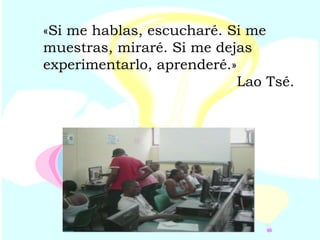 «Si me hablas, escucharé. Si me muestras, miraré. Si me dejas experimentarlo, aprenderé.» Lao Tsé. 