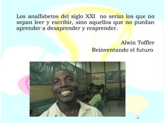 Los analfabetos del siglo XXI  no serán los que no sepan leer y escribir, sino aquellos que no puedan aprender a desaprender y reaprender. Alwin Toffler Reinventando el futuro   