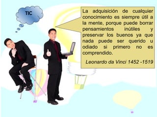 TIC La adquisición de cualquier conocimiento es siempre útil a la mente, porque puede borrar pensamientos inútiles y preservar los buenos ya que nada puede ser querido u odiado si primero no es comprendido. Leonardo da Vinci 1452 -1519 