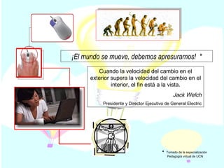 Cuando la velocidad del cambio en el exterior supera la velocidad del cambio en el interior, el fin está a la vista. Jack Welch Presidente y Director Ejecutivo de General Electric ¡El mundo se mueve, debemos apresurarnos!  * Tomado de la especialización  Pedagogía virtual de UCN 