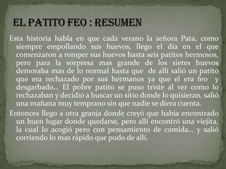 Esta historia habla en que cada verano la señora Pata, como
  siempre empollando sus huevos, llego el día en el que
  comenzaron a romper sus huevos hasta seis patitos hermosos,
  pero para la sorpresa mas grande de los sietes huevos
  demoraba mas de lo normal hasta que de allí salió un patito
  que era rechazado por sus hermanos ya que el era feo y
  desgarbado… El pobre patito se puso triste al ver como lo
  rechazaban y decidió a buscar un sitio donde lo quisieran, salió
  una mañana muy temprano sin que nadie se diera cuenta.
Entonces llego a otra granja donde creyó que había encontrado
  un buen lugar donde quedarse, pero allí encontró una viejita,
  la cual lo acogió pero con pensamiento de comida… y salió
  corriendo lo mas rápido que pudo de allí.
 