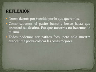  Nunca darnos por vencido por lo que queremos.
 Como sabemos el patito busco y busco hasta que
  encontró su destino. Por que nosotros no hacemos lo
  mismo.
 Todos podemos ser patitos feos, pero solo nuestra
  autoestima podrá colocar las cosas mejores.
 
