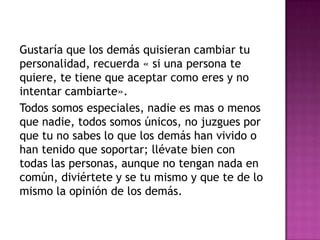 Gustaría que los demás quisieran cambiar tu
personalidad, recuerda « si una persona te
quiere, te tiene que aceptar como eres y no
intentar cambiarte».
Todos somos especiales, nadie es mas o menos
que nadie, todos somos únicos, no juzgues por
que tu no sabes lo que los demás han vivido o
han tenido que soportar; llévate bien con
todas las personas, aunque no tengan nada en
común, diviértete y se tu mismo y que te de lo
mismo la opinión de los demás.
 