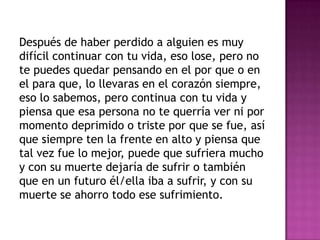 Después de haber perdido a alguien es muy
difícil continuar con tu vida, eso lose, pero no
te puedes quedar pensando en el por que o en
el para que, lo llevaras en el corazón siempre,
eso lo sabemos, pero continua con tu vida y
piensa que esa persona no te querría ver ni por
momento deprimido o triste por que se fue, así
que siempre ten la frente en alto y piensa que
tal vez fue lo mejor, puede que sufriera mucho
y con su muerte dejaría de sufrir o también
que en un futuro él/ella iba a sufrir, y con su
muerte se ahorro todo ese sufrimiento.
 