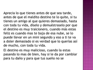 Aprecia lo que tienes antes de que sea tarde,
antes de que el maldito destino te lo quite, si tu
tienes un amigo al que quieres demasiado, hasta
con toda tu vida, díselo y demuéstraselo por que
el destino es muy traicionero, cuando más estas
feliz es cuando mas te baja de esa nube, se lo
puede llevar en un mini segundo y eso a ti te va
a doler demasiado si es verdad que lo querías así
de mucho, con toda tu vida.
El destino es muy malicioso, cuando la estas
pasando lo mas de bien, hay si le da por cambiar
para tu daño y para que tus sueño no se
 