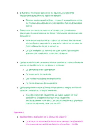 2. Si fuéramos hinchas de algunos de los equipos , que acciones
realizaríamos para generara paz de los estadios
•

Eliminar las fronteras invisibles , compartir el estadio con todos
los hinchas , cuando jugaran en los estadios fueran de camiseta
blanca

3. Elaboremos un listado de nuestras actitudes que consideramos
tolerantes e intolerantes ante los demás y discutamos las con nuestros
compañeros
•

No toleramos las injusticas, cuando las personas muchas veces
son sarcásticas, la grosería, la altanería, cuando las personas se
creen más que las otras, la patanería.

•

Lo que toleramos las personas de buen humor, las que salen
adelante por su esfuerzo, la sencillez, la lealtad.

4. Qué factores influyen para que surjan problemáticas como lo de atacar
a otros por la diferencia en sus gastos u opiniones
•

La ignorancia de no saber perder

•

La intolerancia de los demás

•

Los valores inculcados desde pequeños

•

La forma de pensar de una persona

5. Qué papel puede cumplir la formación profesional integral en nuestro
papel de ciudadanos y trabajos tolerantes
•

Cuando estamos en situaciones, las cuales pueden ser muy
conflictivas si sabemos manejar estas situaciones
profesionalmente y con ética , los situaciones por mas grave que
puedan ser sabremos darle una solución

Reflexión 5
1. Realicemos una evaluación de la actitud de amparito
•

La actitud de amparito fue deshonesta , porque carolina confío
en ella y amparo en vez de ser honesta actuar bien , decido

 