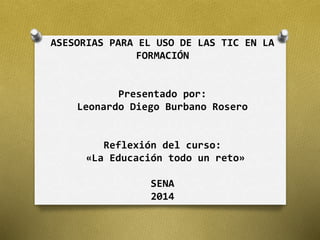 ASESORIAS PARA EL USO DE LAS TIC EN LA 
FORMACIÓN 
Presentado por: 
Leonardo Diego Burbano Rosero 
Reflexión del curso: 
«La Educación todo un reto» 
SENA 
2014 
 