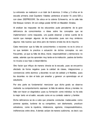 La entrevista se realizaron a un total de 6 alumnos 3 niñas y 3 niños en la
escuela primaria José Cayetano Valadez pertenece al sector VI, zona 025 y
con clave 25EPR0335R. Se ubica en la colonia Echeverría, en la calle Isla
Del Bosque número 34 con código postal 82160 en Mazatlán Sinaloa.
Al analizar las respuesta de los educandos pude percatarme de la gran
deficiencia de conocimientos e ideas sobre los conceptos que se
implementaron como respuesta, uno puede observar y darse cuenta de la
noción que manejan algunos de los educandos pues son muy similares
algunos más buenos que otros pero de manera errada los de la mayoría.
Cabe mencionar que la falta de conocimientos o nociones no es lo único si
no que también la practica o actuación de dichos conceptos no son
frecuentes, ya que su falta de ética, moral, responsabilidad y democracia no
existe, además que los aprenden muy tarde en la institución, padres de familia
no inculca a sus hijos a desarrollarlos.
Otro factor que influye de manera directa es la escuela, pues se encuentra
afectado de forma negativa pues la calidad de clases, integraciones y
convivencias entre alumnos y docentes no son de calidad y ni flexibles, pues
los docentes no dan el todo por enseñar y generar un aprendizaje en el
estudiante.
Por otra parte es fundamental mencionar que dicho grado se observa
mediante su comportamiento expresan la falta de valores éticos y morales no
falta con hacer un diagnóstico pues su formación como individuo no ha sido
la mejor tanto en el salón, escuela como en su contexto exterior y familiar.
Dicha deficiencia se da a cabo que presenta conductas inadecuadas como
ponerse apodos, burlarse de su compañero, son deshonesto, practican
antivalores, como la injusticia, intolerancia, egoísmo, irresponsabilidades,
indiferencias entre otros. A demás actúan de manera autónoma, es decir; sus
 