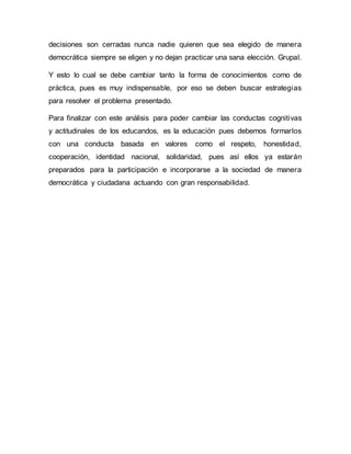decisiones son cerradas nunca nadie quieren que sea elegido de manera
democrática siempre se eligen y no dejan practicar una sana elección. Grupal.
Y esto lo cual se debe cambiar tanto la forma de conocimientos como de
práctica, pues es muy indispensable, por eso se deben buscar estrategias
para resolver el problema presentado.
Para finalizar con este análisis para poder cambiar las conductas cognitivas
y actitudinales de los educandos, es la educación pues debemos formarlos
con una conducta basada en valores como el respeto, honestidad,
cooperación, identidad nacional, solidaridad, pues así ellos ya estarán
preparados para la participación e incorporarse a la sociedad de manera
democrática y ciudadana actuando con gran responsabilidad.
 