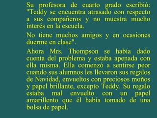 Su profesora de cuarto grado escribió: "Teddy se encuentra atrasado con respecto a sus compañeros y no muestra mucho interés en la escuela. No tiene muchos amigos y en ocasiones duerme en clase". Ahora Mrs. Thompson se había dado cuenta del problema y estaba apenada con ella misma. Ella comenzó a sentirse peor cuando sus alumnos les llevaron sus regalos de Navidad, envueltos con preciosos moños y papel brillante, excepto Teddy. Su regalo estaba mal envuelto con un papel amarillento que él había tomado de una bolsa de papel. 