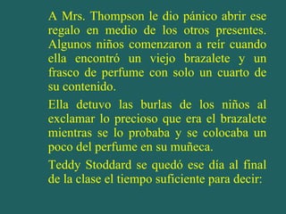 A Mrs. Thompson le dio pánico abrir ese regalo en medio de los otros presentes. Algunos niños comenzaron a reír cuando ella encontró un viejo brazalete y un frasco de perfume con solo un cuarto de su contenido. Ella detuvo las burlas de los niños al exclamar lo precioso que era el brazalete mientras se lo probaba y se colocaba un poco del perfume en su muñeca. Teddy Stoddard se quedó ese día al final de la clase el tiempo suficiente para decir: 
