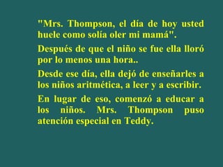 "Mrs. Thompson, el día de hoy usted huele como solía oler mi mamá". Después de que el niño se fue ella lloró por lo menos una hora.. Desde ese día, ella dejó de enseñarles a los niños aritmética, a leer y a escribir. En lugar de eso, comenzó a educar a los niños. Mrs. Thompson puso atención especial en Teddy.  