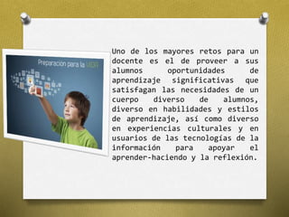 Uno de los mayores retos para un 
docente es el de proveer a sus 
alumnos oportunidades de 
aprendizaje significativas que 
satisfagan las necesidades de un 
cuerpo diverso de alumnos, 
diverso en habilidades y estilos 
de aprendizaje, así como diverso 
en experiencias culturales y en 
usuarios de las tecnologías de la 
información para apoyar el 
aprender-haciendo y la reflexión. 
