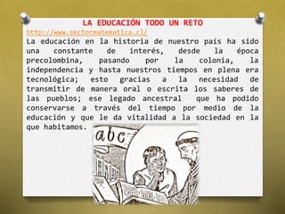 LA EDUCACIÓN TODO UN RETO 
http://www.sectormatematica.cl/ 
La educación en la historia de nuestro país ha sido 
una constante de interés, desde la época 
precolombina, pasando por la colonia, la 
independencia y hasta nuestros tiempos en plena era 
tecnológica; esto gracias a la necesidad de 
transmitir de manera oral o escrita los saberes de 
las pueblos; ese legado ancestral que ha podido 
conservarse a través del tiempo por medio de la 
educación y que le da vitalidad a la sociedad en la 
que habitamos. 
 