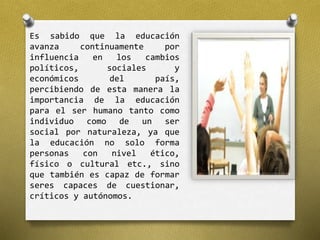 Es sabido que la educación 
avanza continuamente por 
influencia en los cambios 
políticos, sociales y 
económicos del país, 
percibiendo de esta manera la 
importancia de la educación 
para el ser humano tanto como 
individuo como de un ser 
social por naturaleza, ya que 
la educación no solo forma 
personas con nivel ético, 
físico o cultural etc., sino 
que también es capaz de formar 
seres capaces de cuestionar, 
críticos y autónomos. 
 