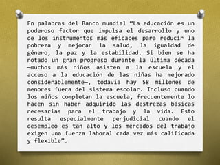 En palabras del Banco mundial “La educación es un 
poderoso factor que impulsa el desarrollo y uno 
de los instrumentos más eficaces para reducir la 
pobreza y mejorar la salud, la igualdad de 
género, la paz y la estabilidad. Si bien se ha 
notado un gran progreso durante la última década 
—muchos más niños asisten a la escuela y el 
acceso a la educación de las niñas ha mejorado 
considerablemente—, todavía hay 58 millones de 
menores fuera del sistema escolar. Incluso cuando 
los niños completan la escuela, frecuentemente lo 
hacen sin haber adquirido las destrezas básicas 
necesarias para el trabajo y la vida. Esto 
resulta especialmente perjudicial cuando el 
desempleo es tan alto y los mercados del trabajo 
exigen una fuerza laboral cada vez más calificada 
y flexible”. 
 