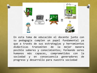 En esta tema de educación el docente junto con 
su pedagogía cumplen un papel fundamental ya 
que a través de sus estrategias y herramientas 
didácticas transmiten de la mejor manera 
posible saberes y conocimientos; formando seres 
humanos más capaces, comprometidos con la 
sociedad y en consecuencia generadores de 
progreso y desarrollo para nuestra sociedad 
 