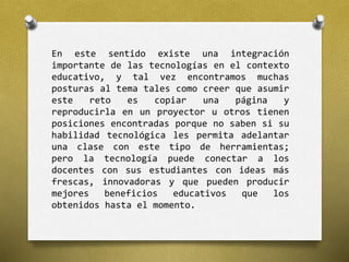 En este sentido existe una integración 
importante de las tecnologías en el contexto 
educativo, y tal vez encontramos muchas 
posturas al tema tales como creer que asumir 
este reto es copiar una página y 
reproducirla en un proyector u otros tienen 
posiciones encontradas porque no saben si su 
habilidad tecnológica les permita adelantar 
una clase con este tipo de herramientas; 
pero la tecnología puede conectar a los 
docentes con sus estudiantes con ideas más 
frescas, innovadoras y que pueden producir 
mejores beneficios educativos que los 
obtenidos hasta el momento. 
 