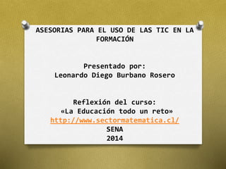 ASESORIAS PARA EL USO DE LAS TIC EN LA 
FORMACIÓN 
Presentado por: 
Leonardo Diego Burbano Rosero 
Reflexión del curso: 
«La Educación todo un reto» 
http://www.sectormatematica.cl/ 
SENA 
2014 
 