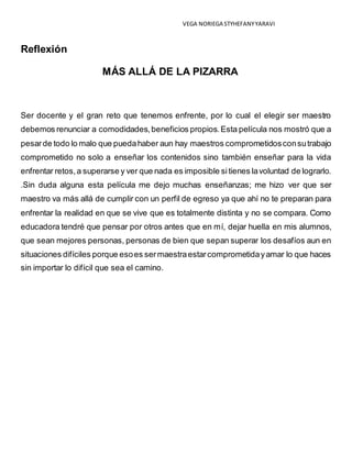 VEGA NORIEGA STYHEFANY YARAVI 
Reflexión 
MÁS ALLÁ DE LA PIZARRA 
Ser docente y el gran reto que tenemos enfrente, por lo cual el elegir ser maestro 
debemos renunciar a comodidades, beneficios propios. Esta película nos mostró que a 
pesar de todo lo malo que pueda haber aun hay maestros comprometidos con su trabajo 
comprometido no solo a enseñar los contenidos sino también enseñar para la vida 
enfrentar retos, a superarse y ver que nada es imposible si tienes la voluntad de lograrlo. 
.Sin duda alguna esta película me dejo muchas enseñanzas; me hizo ver que ser 
maestro va más allá de cumplir con un perfil de egreso ya que ahí no te preparan para 
enfrentar la realidad en que se vive que es totalmente distinta y no se compara. Como 
educadora tendré que pensar por otros antes que en mí, dejar huella en mis alumnos, 
que sean mejores personas, personas de bien que sepan superar los desafíos aun en 
situaciones difíciles porque eso es ser maestra estar comprometida y amar lo que haces 
sin importar lo difícil que sea el camino. 
