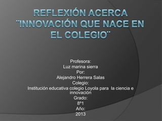 Profesora:
Luz marina sierra
Por:
Alejandro Herrera Salas
Colegio:
Institución educativa colegio Loyola para la ciencia e
innovación
Grado:
8º1
Año:
2013
 