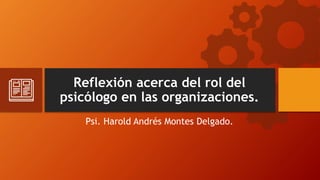 Reflexión acerca del rol del
psicólogo en las organizaciones.
Psi. Harold Andrés Montes Delgado.
 
