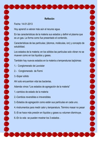 Reflexión
Fecha: 14-01-2013
Hoy aprendí a valorar más aún el recurso agua.
En las características de la materia sus estados y definir el plasma que
es un gas. La forma como fue presentado el contenido.
Características de las partículas; (átomos, moléculas, ion) y concepto de
solubilidad.
Los estados de la materia; en los sólidos las partículas solo vibran no se
mueven como en los líquidos y gases.
También hay nuevos estados en la materia a temperaturas bajísimas:
1.- Conglomerado de Lavoisier
2.- Conglomerado de Fermi
3.-Sùper sólido
Ahí solo encuentran vida las bacterias.
Además vimos “Los estados de agregación de la materia”
1.-cambios de estado de la materia
2.-Cambios reversibles e irreversibles
3.-Estados de agregación como están sus partículas en cada uno.
4.-Instrumentos para medir calor y temperatura. Término masar no pesar
5.-Si se hace más presión en líquidos y gases su volumen disminuye.
6.-En la vela se pueden mostrar los 3 estados .
 