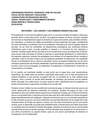 UNIVERSIDAD DISTRITAL FRANCISCO JOSE DE CALDAS
FACULTAD DE CIENCIAS Y EDUCACION
LICENCIATURA EN PEDAGOGIA INFANTIL
JUEGO, TECNOLOGÍA Y CONOCIMIENTO INFANTIL
DIANA MARCELA TRIANA DIOSA
20152187025
REFLEXIÓN – LOS JUEGOS Y LOS HOMBRES (ROGER CAILLOIS)
Principalmente, se menciona la palabra juego como un conjunto complejo de objetos e ideas que
permiten llevar a cabo esta acción, es decir, los jugadores asignan al mismo una gran variedad
de funciones e interpretaciones según el contexto en el que se encuentre, esta actividad contiene,
por naturaleza, un sistema de reglas que posibilitan el buen desarrollo del juego, considerando
los actos permitidos y prohibidos como una aceptación voluntaria que hace el jugador desde el
principio, es así como se manifiestan las disposiciones psicológicas que construyen factores
civilizatorios; pero si bien, el juego posibilita un espacio y un momento de ocio, descanso y
diversión, también puedo afirmar que ésta es la circunstancia en la que se emplea bien el tiempo,
pues es por medio del juego en donde se expresa un aprendizaje significativo no solamente en
los aspectos cognitivos (creación de estrategias) sino también en los aspectos físicos, sociales y
culturales, pues es de esta manera que los jugadores posibilitan la potenciación de cualidades
físicas, la manifestación de su cultura, la educación moral y el progreso intelectual y es así como
emerge la potenciación de diversas habilidades cognitivas básicas y superiores naturales del ser
humano, como lo son el lenguaje, la creatividad, la imaginación, el pensamiento, la atención, la
concentración y el análisis.
En mi opinión, es importante resaltar en este punto que el juego tiene unas características
específicas, las cuales dotan de sentido y significado esta acción, por un lado encontramos el
aspecto fantástico, lo que permite al jugador salir por un momento de su vida cotidiana para
imaginar, crear y recrear un mundo ideal deseado, sin embargo, las acciones que se realicen
dentro del juego, las cuales tienen una gran carga de valor y significado para los jugadores, no
tendrá consecuencias ni ganancias concretas en el mundo real.
Posterior a esto, Caillois nos da una definición concreta de juego, en donde menciona que es una
acción desprovista de intereses materiales y/o lucrativos, excepto los juegos de azar y las
apuestas) es así como señala ciertos aspectos que constituyen el juego, por un lado encontramos
que es una actividad libre y voluntaria que sirve para salir de la vida cotidiana en donde el jugador
juega espontáneamente sin obligación, después encontramos que es una actividad separada de
la vida corriente ya que es una acción distractora que permite descansar de las cargas de la vida
ordinaria dentro de límites de espacio y tiempo; por otro lado encontramos que es una acción
incierta, pues su desarrollo no puede estar predeterminado y siempre tiene que haber duda sobre
su resultado para así mantener el interés del jugador; después encontramos que es una actividad
improductivas ya que no genera riquezas y al final del juego todo empieza en el mismo punto; y
por ultimo encontramos su aspecto ficticio, pues es una acción acompañada de fantasía en
comparación con la cotidianidad.
 
