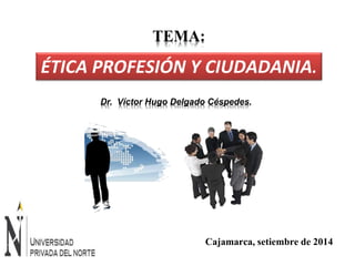 ÉTICA PROFESIÓN Y CIUDADANIA. 
Dr. Víctor Hugo Delgado Céspedes. 
Cajamarca, setiembre de 2014 
TEMA: 
 