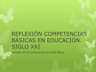 REFLEXIÓN COMPETENCIAS
BÁSICAS EN EDUCACIÓN.
SIGLO XXI
Basado en la conferencia de José Moya
 