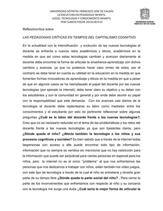 UNIVERSIDAD DISTRITAL FRANCISCO JOSE DE CALDAS
LICENCIATURA EN PEDAGOGIA INFANTIL
JUEGO, TECNOLOGIA Y CONOCIMIENTO INFANTIL
YENY GARCÍA POCHE 20131187113

Reflexióncrítica sobre:
LAS PEDAGOGIAS CRÍTICAS EN TIEMPOS DEL CAPITALISMO COGNITIVO
En la actualidad con la intensificación y evolución de las nuevas tecnologías el
docente se enfrenta a nuevos retos académicos y éticos, académicos en la
medida en que así como estas tecnologías cambian y avanzan diariamente el
docente debe encontrar la forma de articular la enseñanza-aprendizaje con dichos
cambios y avances, ya que no podemos hacer caso omiso de estos, por el
contrario se debe tener en cuenta su utilidad en la educación en la medida en que
fomentan formas innovadoras de aprendizaje y éticos en la medida en que a pesar
de que en algunos casos se ha reemplazado el papel del docente por las nuevas
tecnologías (por ejemplo la internet), debe tener claro su objetivo y su deber con
los estudiantes y con la comunidad en general y por ende debe asumir su papel
con la responsabilidad que este demanda. Con los avances casi diarios de la
tecnología el docente debe replantearse su labor como mediador entre los
conocimientos y el estudiante por esto es pertinente reflexionar sobre algunas
preguntas ¿Cuál es la labor del docente frente a las nuevas tecnologías?.
Creo que no es necesario redundar en el tema de las problemáticas y los retos del
docente frente a las nuevas tecnologías ya que son bastantes claros, pero
¿Dónde queda el niño? ¿Afecta también la tecnología a los niños y sus
procesos cognitivos y sociales? Es bien sabido que a través de la internet todas
laspersonas con acceso a ella puede encontrar todo tipo de información,
información que no siempre es verídica sin mencionar que no hay restricción para
la información que puede ser perjudicial para ciertas personas en especial para los
niños, pero la internet no es el único ‘’problema’’ al que nos enfrentamos las
personas que nos dedicamos a trabajar con niños, están también los video juegos,
con este tipo de tecnología a través de la cual el niño se entretiene y divierte gran
parte de su tiempo libre ¿Dónde queda la parte social del niño? . Para cerrar la
parte de los inconvenientes que enfrentamos con respecto al niño y su cercanía
con la tecnología me surge una duda ¿Cuál sería la mejor forma de articular la

 