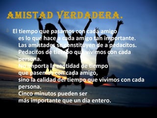 AmistAd verdAderA.
 El tiempo que pasamos con cada amigo
es lo que hace a cada amigo tan importante.
Las amistades se constituyen de a pedacitos.
Pedacitos de tiempo que vivimos con cada
persona.
No importa la cantidad de tiempo
que pasemos con cada amigo,
sino la calidad del tiempo que vivimos con cada
persona.
Cinco minutos pueden ser
más importante que un día entero.
 