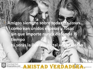 AmistAd verdAderA.
 Amigos siempre sobre todas las cosas
como van unidos espinas y rosas
sin que importe nunca distancia ni
tiempo
tú serás la lluvia... yo tal vez el viento
 