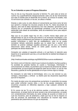 Tic en Colombia un paso al Progreso Educativo 
Hoy en día es muy frecuente escuchar el término Tic, pero este se toma en 
cuenta muy superficialmente desaprovechando cada una de las herramientas 
que esta no facilita para el desarrollo de la misma, se conoce el vocablo, mas 
no se le da el uso correcto o si es así, se utiliza a medias. 
Gracias a este curso no solo afiance el conocimiento que tenia como tal sino 
que aprendí a manejar los recursos propios de las Tic, había escuchado de 
algunos, pero solo le daba importancia a los mas utilizados, ignorando que la 
mayoría son un compendio de aprendizaje constante y que me sirven para 
desarrollar toda clases de actividades, tanto de enseñanza como para adquirir 
conocimientos. 
Algo que no se puede negar hoy en día y mucho menos dejar pasar por 
desapercibido es que el mundo gira entorno a la revolución tecnológica y sus 
medios, podría considerarse que quienes no manejen este tipo de herramientas 
pueden enfrentarse a cierto tipo de analfabetismo, pues no se puede 
considerar iletrado solamente aquellos que no saben leer o escribir sino 
también se podrían catalogar aquellas personas que de una u otra forma 
desconocen estos temas, siendo en cierto grado ,muchos de nosotros 
participes de dichas titulaciones. 
Comparto con ustedes el siguiente artículo y el cual llamo mi atención para 
basarme en la apreciación que doy y el cual describe la realidad tecnológica en 
la que vivimos. 
(http://medicosvirtuales.edublogs.org/2009/02/20/los-nuevos-analfabetos/) 
Así mismo como el Internet y todo lo que involucra ha abierto muchas puertas y 
ha acortado los grandes baches en cuanto a Tecnología, Información Y 
comunicaciones se refiere, es prioritario que la mayoría de personas las utilicen 
correctamente, ya que el grado de exigencia cada vez es mayor, su uso es mas 
frecuente y gracias al mundo globalizado en el que vivimos urge su manejo. 
Es necesario no solo tratar la terminología, sino a su vez conocer su uso, 
ventajas y desventajas, y enfocar su diseño para las situaciones específicas 
que así lo requieran. 
Por medio de este curso mis perspectivas aumentaron, lo aprendido me equipa 
para poder enfrentar nuevos retos, y me da las pautas necesarias para 
encaminar proyectos en diferentes aspectos y bajo cualquier ambiente de 
aprendizaje. 
El fin común de las Tic es el de abrirnos puertas y caminos que antes se 
desconocían, el simple hecho de tener acceso a las comunicaciones y el poder 
vivir constantemente informados da cierta ventaja de acuerdo al medio en el 
cual nos movamos, pero de antemano y dado que hoy en día la mayoría no 
solo de procesos de aprendizaje sino educativos se mueven bajo estos 
parámetros dan preeminencia a lo que se emprenda. 
 