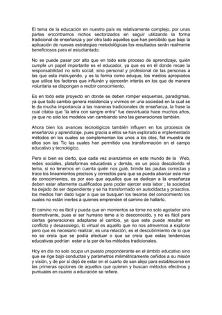 El tema de la educación en nuestro país es relativamente complejo, por unas 
partes encontramos nichos sectorizados en seguir utilizando la forma 
tradicional de enseñanza y por otro lado aquellos que han percibido que bajo la 
aplicación de nuevas estrategias metodológicas los resultados serán realmente 
beneficiosos para el estudiantado. 
No se puede pasar por alto que en todo este proceso de aprendizaje, quién 
cumple un papel importante es el educador, ya que es en él donde recae la 
responsabilidad no solo social, sino personal y profesional de las personas a 
las que esta instruyendo, y es la forma como eduque, los medios apropiados 
que utilice los factores que influirán y ejercerán interés en los que de manera 
voluntaria se dispongan a recibir conocimiento. 
Es en todo este proyecto en donde se deben romper esquemas, paradigmas, 
ya que todo cambio genera resistencia y vivimos en una sociedad en la cual se 
le da mucha importancia a las maneras tradicionales de enseñanza, la frase la 
cual citaba que “la letra con sangre entra” fue desvirtuada hace muchos años, 
ya que no solo los modelos van cambiando sino las generaciones también. 
Ahora bien los avances tecnológicos también influyen en los procesos de 
enseñanza y aprendizaje, pues gracia a ellos se han explorado e implementado 
métodos en los cuales se complementan los unos a los otos, fiel muestra de 
ellos son las Tic las cuales han permitido una transformación en el campo 
educativo y tecnológico. 
Pero si bien es cierto, que cada vez avanzamos en este mundo de la Web, 
redes sociales, plataformas educativas y demás, es un poco descolorido el 
tema, si no tenemos en cuenta quién nos guié, brinde las pautas correctas y 
trace los lineamientos precisos y correctos para que se pueda abarcar este mar 
de conocimientos, es por eso que aquellos que se dedican a la enseñanza 
deben estar altamente cualificados para poder ejercer esta labor ; la sociedad 
ha dejado de ser dependiente y se ha transformado en autodidacta y proactiva, 
los medios han dado lugar a que se busquen los tesoros del conocimiento los 
cuales no están inertes a quienes emprenden el camino de hallarlo. 
El camino no es fácil y pueda que en momentos se torne no solo agotador sino 
desmotivante, pues el ser humano teme a lo desconocido, y no es fácil para 
ciertas generaciones adaptarse al cambio, ya que este puede resultar en 
conflicto y desasosiego, lo virtual es aquello que no nos atrevemos a explorar 
pero que es necesario realizar, es una relación, es el descubrimiento de lo que 
no se creía que se podía efectuar o que se creía que estas tendencias 
educativas podrían estar a la par de los métodos tradicionales. 
Hoy en día no solo ocupa un puesto preponderante en el ámbito educativo sino 
que se rige bajo conductas y parámetros milimétricamente ceñidos a su misión 
y visión, y de por sí dejó de estar en el cuarto de san alejo para establecerse en 
las primeras opciones de aquellos que quieren y buscan métodos efectivos y 
puntuales en cuanto a educación se refiere. 
 