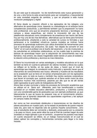 Es por esto que la educación ha ido transformando esta nueva generación y 
de una u otra forma la esta encaminando para ser competitiva y trascendental 
en esta sociedad exigente de cambios, y que se proyecta a esta nueva 
revolución pedagógica y digital. 
El Sena desde su creación ofreció a los egresados de los colegios una 
alternativa de aprendizaje única, basando su metodología en el enfoque hacia 
competencias productivas, y permitiendo también que la preparación no fuera 
solo profesional, sino que se encamino preparando técnicos y tecnólogos en 
campos y áreas específicas, así mismo la innovación del uso de las 
plataformas educativas como complemento de enseñanza han hecho del Sena 
hoy por hoy una de las mas llamativas alternativas que se tiene para formarse 
profesionalmente, añadiendo a esto la variedad de cursos no formales y que 
pertenecen a la modalidad virtual;Los nuevos modelos se inclinan hacia 
procesos de aprendizaje autónomo que utiliza diversidad de herramientas para 
que el aprendizaje sea productivo, las aulas han dejado de convertir en ese 
“fortín” en el cual el profesor era el dueño del escenario, y ha ido involucrado a 
los estudiantes en ambientes colaborativos, en los cuales bajo la premisa de 
tácticas de aprendizaje hacen que la adquisición de conocimientos sea mas 
llamativo, mas ameno, las clases magistrales están dando un paso al costado y 
la relación entre profesores y alumnos es mas interactiva. 
El Sena ha incursionado en varias estrategias y modelos educativos en lo que 
también se tiene en cuenta la aplicación de valores morales y éticos los cuales 
se reflejan en la familia, en las aulas de clase, y hacen que el nivel de 
aprendizaje sea integral, la correlación entre Instructor y aprendiz hacen que el 
intercambio de conocimientos sea mutuo, diferente y muestra de los resultados 
es la aceptación que se tiene en el campo empresarial para con los egresados 
del Sena, pero no todo es bueno y también hay ciertos sectores corporativos 
que tienen el concepto que, quiénes estudian en el Sena serán mano de obra 
productiva muchos más económica, pasando por alto que es de allí donde 
salen egresados la gran parte de trabajadores del País. 
Ahora bien el plan curricular y todos los procesos de formación académica que 
se utilizan en el Sena son diferentes, pero han transformado a nuestra 
sociedad en un modelo educativo alternativo, productivo, y Colombia cuenta 
con una considerable gama de graduados que son ejemplo profesional, ya que 
básicamente lo que se busca es preparar mas en el conocimiento práctico, 
haciendo que el aprendiz desarrolle sus capacidades cognitivas y las aplique 
en campos reales de trabajo. 
Así como se han encontrado obstáculos e imprecisiones en los diseños de 
planes educativos en nuestro país, se ha estado al pendiente de querer mejorar 
cada día, pero esto no depende solo de quiénes imparte conocimiento , sino 
que el estudiante debe ser conciente y dedicado, preocuparse por su presente 
y de paso su futuro, pues serán ellos los que al final de cuentas hagan de esta 
sociedad un mejor ejemplo o por el contrario , ocupemos los puestos mas bajos 
en cuanto educación se refiere, es un trabajo mancomunado en el cual se 
deben aplicar los conceptos y herramientas correctas para llegar a la meta 
trazada. 
 