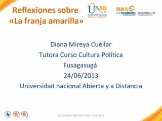 Reflexiones sobre
«La franja amarilla»
Diana Mireya Cuéllar
Tutora Curso Cultura Política
Fusagasugá
24/06/2013
Universidad nacional Abierta y a Distancia
FI-GQ-GCMU-004-015 V. 001-17-04-2013
 