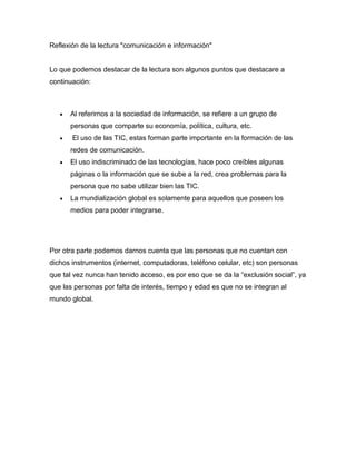 Reflexión de la lectura "comunicación e información"
Lo que podemos destacar de la lectura son algunos puntos que destacare a
continuación:
Al referirnos a la sociedad de información, se refiere a un grupo de
personas que comparte su economía, política, cultura, etc.
El uso de las TIC, estas forman parte importante en la formación de las
redes de comunicación.
El uso indiscriminado de las tecnologías, hace poco creíbles algunas
páginas o la información que se sube a la red, crea problemas para la
persona que no sabe utilizar bien las TIC.
La mundialización global es solamente para aquellos que poseen los
medios para poder integrarse.
Por otra parte podemos darnos cuenta que las personas que no cuentan con
dichos instrumentos (internet, computadoras, teléfono celular, etc) son personas
que tal vez nunca han tenido acceso, es por eso que se da la “exclusión social”, ya
que las personas por falta de interés, tiempo y edad es que no se integran al
mundo global.
 