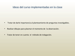 Ideas del curso implementadas en la clase   Tratar de darle importancia al planteamiento de preguntas investigables. Realizar dibujos para plasmar el momento de  la observación. Tratar de tener en cuenta  el  método de indagación. 