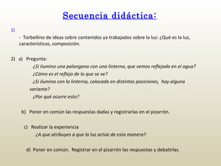 Secuencia didáctica: 1)     -  Torbellino de ideas sobre contenidos ya trabajados sobre la luz: ¿Qué es la luz, características, composición. 2)  a)  Pregunta: ¿Si ilumino una palangana con una linterna, que vemos reflejado en el agua? ¿Cómo es el reflejo de lo que se ve? ¿Si ilumino con la linterna, colocada en distintas posiciones,  hay alguna  variante?   ¿Por qué ocurre esto?   b)  Poner en común las respuestas dadas y registrarlas en el pizarrón.     c)   Realizar la experiencia   ¿A que atribuyes a que la luz actúe de esta manera?     d)  Poner en común.  Registrar en el pizarrón las respuestas y debatirlas. 