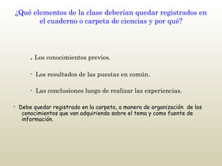 ¿Qué elementos de la clase deberían quedar registrados en el cuaderno o carpeta de ciencias y por qué?   .  Los conocimientos previos.     -  Los resultados de las puestas en común.     -  Las conclusiones luego de realizar las experiencias. -  Debe quedar registrado en la carpeta, a manera de organización  de los conocimientos que van adquiriendo sobre el tema y como fuente de información.  