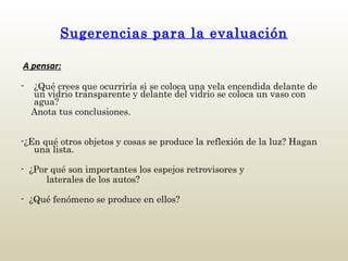 Sugerencias para la evaluación   A pensar: ¿Qué crees que ocurriría si se coloca una vela encendida delante de un vidrio transparente y delante del vidrio se coloca un vaso con agua? Anota tus conclusiones. -¿En qué otros objetos y cosas se produce la reflexión de la luz? Hagan una lista. -  ¿Por qué son importantes los espejos retrovisores y  laterales de los autos? -  ¿Qué fenómeno se produce en ellos?     